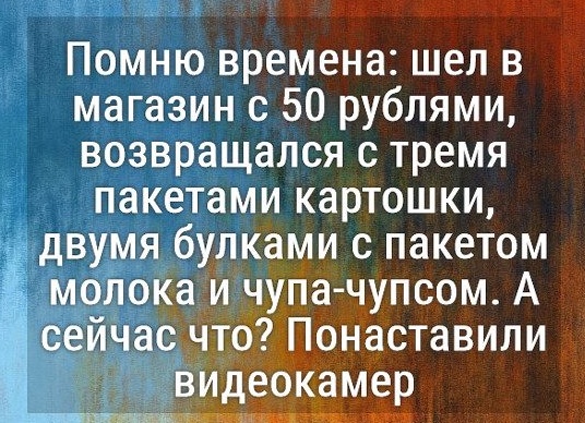 Помню времена: шёл в магазин с 50 рублями, возвращался с 4 кг. картошки, 3 булками хлеба и шоколадкой. А сейчас что? Понатыкали видеокамер